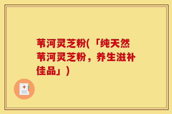 苇河灵芝粉(「纯天然苇河灵芝粉,养生滋补佳品」)-第1张图片-灵芝之家 苇河灵芝粉(「纯天然苇河灵芝粉,养生滋补佳品」)-第1张图片-灵芝之家
