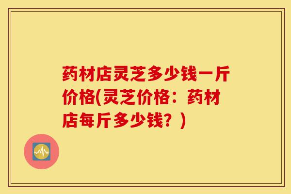 药材店灵芝多少钱一斤价格(灵芝价格:药材店每斤多少钱?)-第1张图片-灵芝之家 药材店灵芝多少钱一斤价格(灵芝价格:药材店每斤多少钱?)-第1张图片-灵芝之家