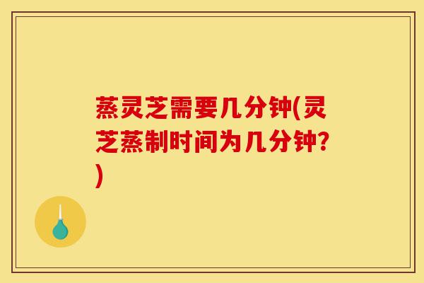 蒸灵芝需要几分钟(灵芝蒸制时间为几分钟?)-第1张图片-灵芝之家 蒸灵芝需要几分钟(灵芝蒸制时间为几分钟?)-第1张图片-灵芝之家