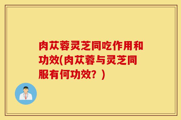 肉苁蓉灵芝同吃作用和功效(肉苁蓉与灵芝同服有何功效?)-第1张图片-灵芝之家 肉苁蓉灵芝同吃作用和功效(肉苁蓉与灵芝同服有何功效?)-第1张图片-灵芝之家