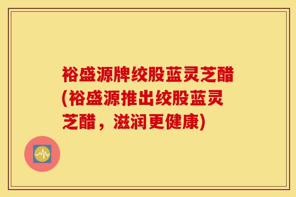 裕盛源牌绞股蓝灵芝醋(裕盛源推出绞股蓝灵芝醋，滋润更健康)-第1张图片-灵芝之家