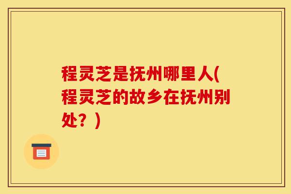 程灵芝是抚州哪里人(程灵芝的故乡在抚州别处？)-第1张图片-灵芝之家