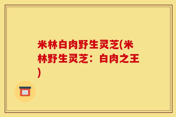 米林白肉野生灵芝(米林野生灵芝:白肉之王)-第1张图片-灵芝之家 米林白肉野生灵芝(米林野生灵芝:白肉之王)-第1张图片-灵芝之家