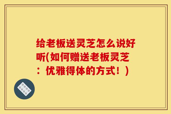 给老板送灵芝怎么说好听(如何赠送老板灵芝：优雅得体的方式！)-第1张图片-灵芝之家