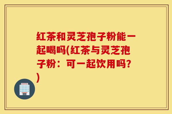 红茶和灵芝孢子粉能一起喝吗(红茶与灵芝孢子粉:可一起饮用吗?)-第1张图片-灵芝之家 红茶和灵芝孢子粉能一起喝吗(红茶与灵芝孢子粉:可一起饮用吗?)-第1张图片-灵芝之家