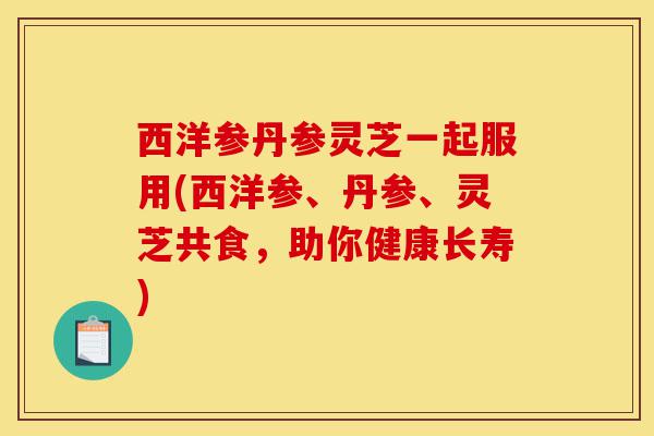 西洋参丹参灵芝一起服用(西洋参、丹参、灵芝共食,助你健康长寿)-第1张图片-灵芝之家 西洋参丹参灵芝一起服用(西洋参、丹参、灵芝共食,助你健康长寿)-第1张图片-灵芝之家