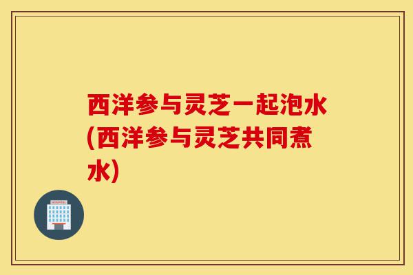 西洋参与灵芝一起泡水(西洋参与灵芝共同煮水)-第1张图片-灵芝之家