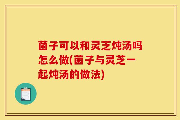 菌子可以和灵芝炖汤吗怎么做(菌子与灵芝一起炖汤的做法)-第1张图片-灵芝之家 菌子可以和灵芝炖汤吗怎么做(菌子与灵芝一起炖汤的做法)-第1张图片-灵芝之家