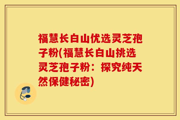福慧长白山优选灵芝孢子粉(福慧长白山挑选灵芝孢子粉:探究纯天然保健秘密)-第1张图片-灵芝之家 福慧长白山优选灵芝孢子粉(福慧长白山挑选灵芝孢子粉:探究纯天然保健秘密)-第1张图片-灵芝之家