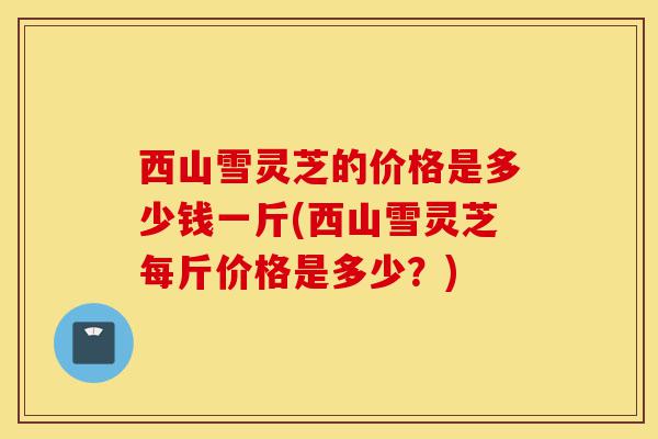 西山雪灵芝的价格是多少钱一斤(西山雪灵芝每斤价格是多少?)-第1张图片-灵芝之家 西山雪灵芝的价格是多少钱一斤(西山雪灵芝每斤价格是多少?)-第1张图片-灵芝之家