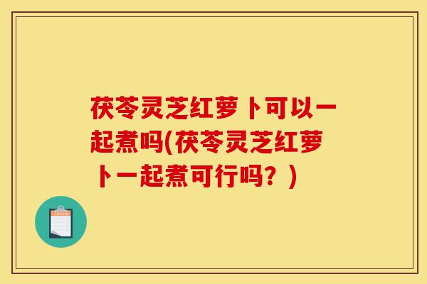 茯苓灵芝红萝卜可以一起煮吗(茯苓灵芝红萝卜一起煮可行吗?)-第1张图片-灵芝之家 茯苓灵芝红萝卜可以一起煮吗(茯苓灵芝红萝卜一起煮可行吗?)-第1张图片-灵芝之家