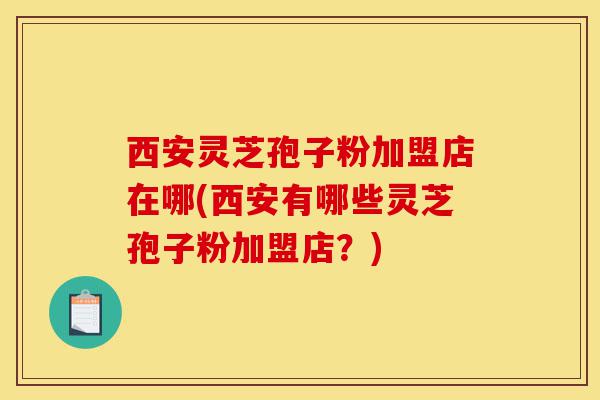 西安灵芝孢子粉加盟店在哪(西安有哪些灵芝孢子粉加盟店?)-第1张图片-灵芝之家 西安灵芝孢子粉加盟店在哪(西安有哪些灵芝孢子粉加盟店?)-第1张图片-灵芝之家