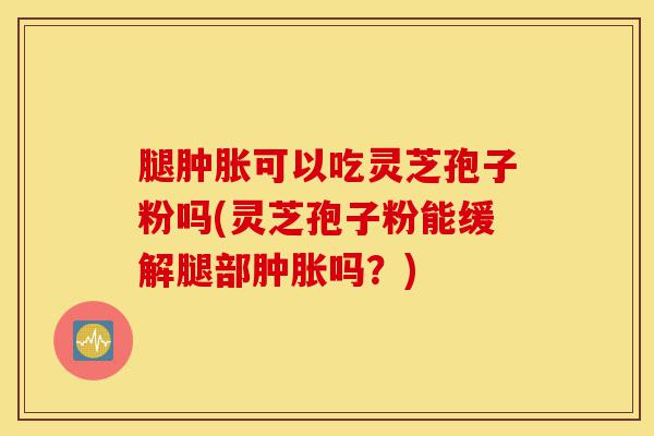 腿肿胀可以吃灵芝孢子粉吗(灵芝孢子粉能缓解腿部肿胀吗？)-第1张图片-灵芝之家