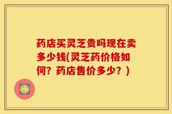 药店买灵芝贵吗现在卖多少钱(灵芝药价格如何？药店售价多少？)-第1张图片-灵芝之家
