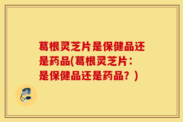 葛根灵芝片是保健品还是药品(葛根灵芝片:是保健品还是药品?)-第1张图片-灵芝之家 葛根灵芝片是保健品还是药品(葛根灵芝片:是保健品还是药品?)-第1张图片-灵芝之家