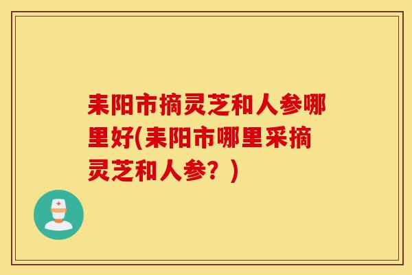 耒阳市摘灵芝和人参哪里好(耒阳市哪里采摘灵芝和人参?)-第1张图片-灵芝之家 耒阳市摘灵芝和人参哪里好(耒阳市哪里采摘灵芝和人参?)-第1张图片-灵芝之家