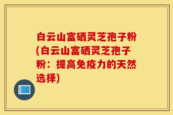白云山富硒灵芝孢子粉(白云山富硒灵芝孢子粉：提高免疫力的天然选择)-第1张图片-灵芝之家