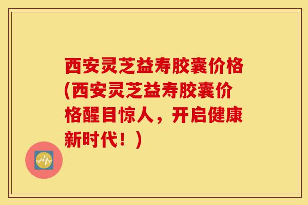 西安灵芝益寿胶囊价格(西安灵芝益寿胶囊价格醒目惊人，开启健康新时代！)-第1张图片-灵芝之家