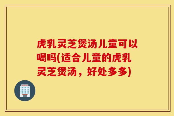 虎乳灵芝煲汤儿童可以喝吗(适合儿童的虎乳灵芝煲汤,好处多多)-第1张图片-灵芝之家 虎乳灵芝煲汤儿童可以喝吗(适合儿童的虎乳灵芝煲汤,好处多多)-第1张图片-灵芝之家