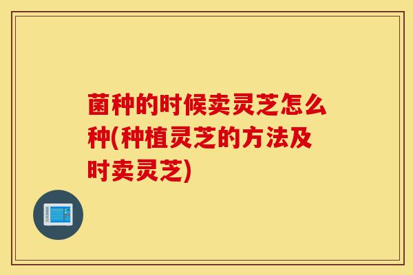 菌种的时候卖灵芝怎么种(种植灵芝的方法及时卖灵芝)-第1张图片-灵芝之家