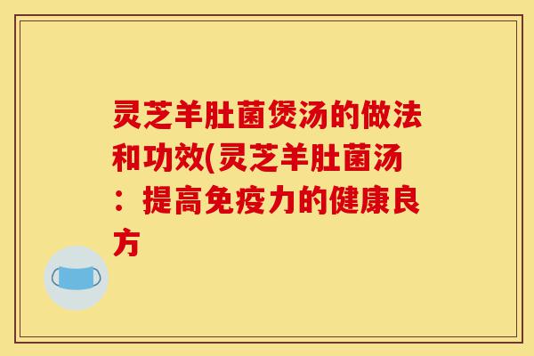 灵芝羊肚菌煲汤的做法和功效(灵芝羊肚菌汤：提高免疫力的健康良方-第1张图片-灵芝之家
