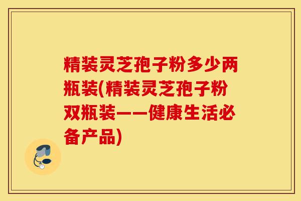 精装灵芝孢子粉多少两瓶装(精装灵芝孢子粉双瓶装——健康生活必备产品)-第1张图片-灵芝之家 精装灵芝孢子粉多少两瓶装(精装灵芝孢子粉双瓶装——健康生活必备产品)-第1张图片-灵芝之家