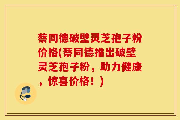 蔡同德破壁灵芝孢子粉价格(蔡同德推出破壁灵芝孢子粉，助力健康，惊喜价格！)-第1张图片-灵芝之家
