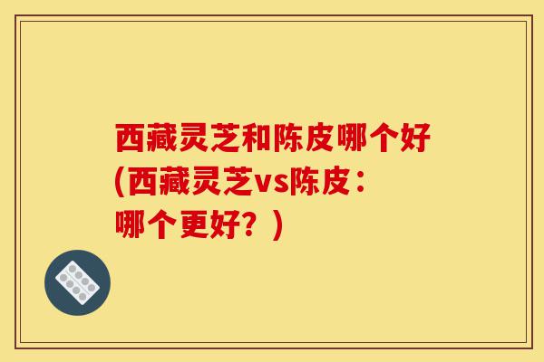 西藏灵芝和陈皮哪个好(西藏灵芝vs陈皮：哪个更好？)-第1张图片-灵芝之家