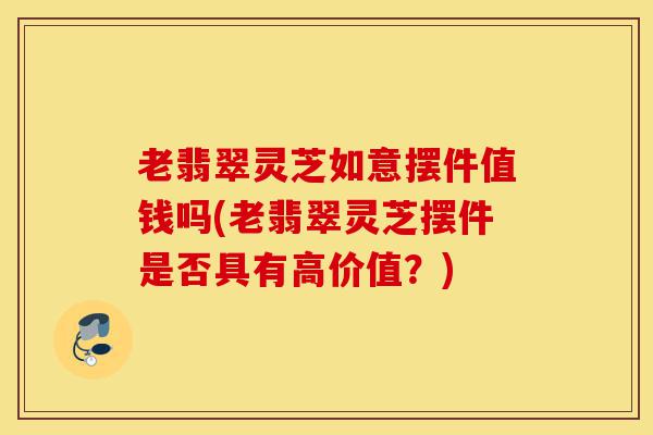 老翡翠灵芝如意摆件值钱吗(老翡翠灵芝摆件是否具有高价值?)-第1张图片-灵芝之家 老翡翠灵芝如意摆件值钱吗(老翡翠灵芝摆件是否具有高价值?)-第1张图片-灵芝之家