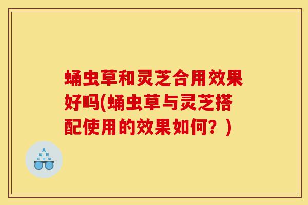 蛹虫草和灵芝合用效果好吗(蛹虫草与灵芝搭配使用的效果如何?)-第1张图片-灵芝之家 蛹虫草和灵芝合用效果好吗(蛹虫草与灵芝搭配使用的效果如何?)-第1张图片-灵芝之家