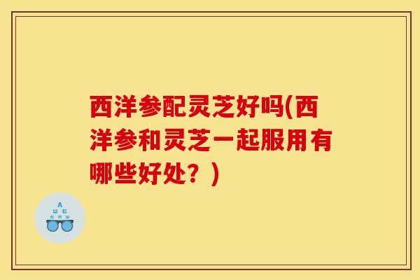 西洋参配灵芝好吗(西洋参和灵芝一起服用有哪些好处？)-第1张图片-灵芝之家