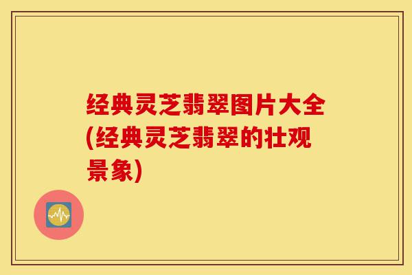 经典灵芝翡翠图片大全(经典灵芝翡翠的壮观景象)-第1张图片-灵芝之家