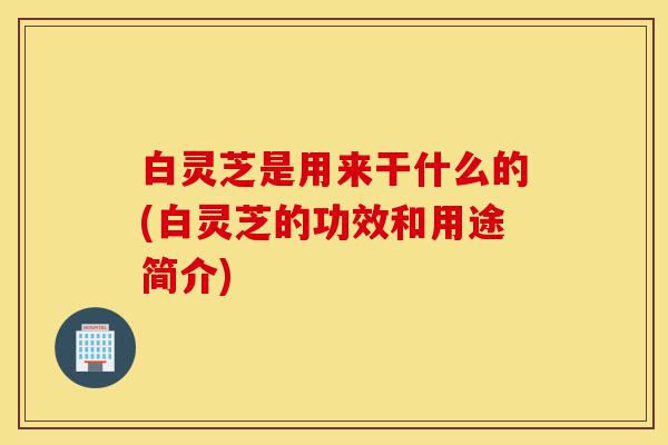 白灵芝是用来干什么的(白灵芝的功效和用途简介)-第1张图片-灵芝之家
