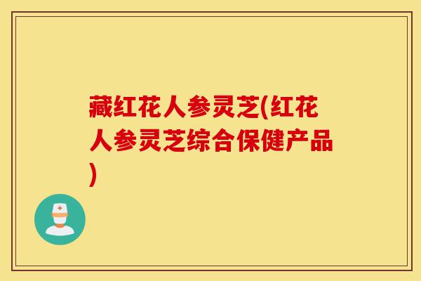 藏红花人参灵芝(红花人参灵芝综合保健产品)-第1张图片-灵芝之家 藏红花人参灵芝(红花人参灵芝综合保健产品)-第1张图片-灵芝之家