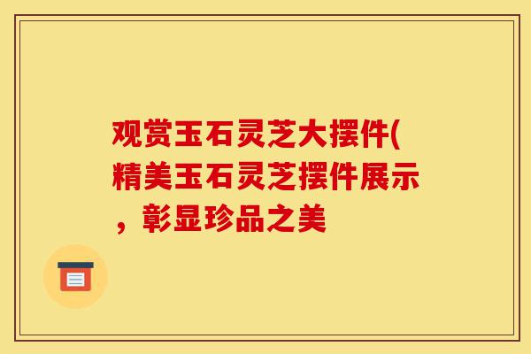 观赏玉石灵芝大摆件(精美玉石灵芝摆件展示,彰显珍品之美-第1张图片-灵芝之家 观赏玉石灵芝大摆件(精美玉石灵芝摆件展示,彰显珍品之美-第1张图片-灵芝之家