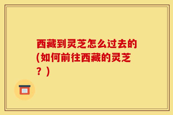 西藏到灵芝怎么过去的(如何前往西藏的灵芝?)-第1张图片-灵芝之家 西藏到灵芝怎么过去的(如何前往西藏的灵芝?)-第1张图片-灵芝之家