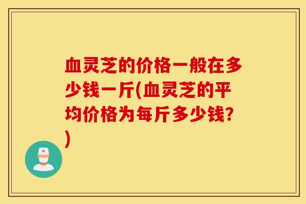 血灵芝的价格一般在多少钱一斤(血灵芝的平均价格为每斤多少钱?)-第1张图片-灵芝之家 血灵芝的价格一般在多少钱一斤(血灵芝的平均价格为每斤多少钱?)-第1张图片-灵芝之家