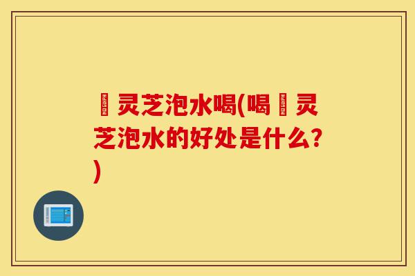 苆灵芝泡水喝(喝苆灵芝泡水的好处是什么?)-第1张图片-灵芝之家 苆灵芝泡水喝(喝苆灵芝泡水的好处是什么?)-第1张图片-灵芝之家