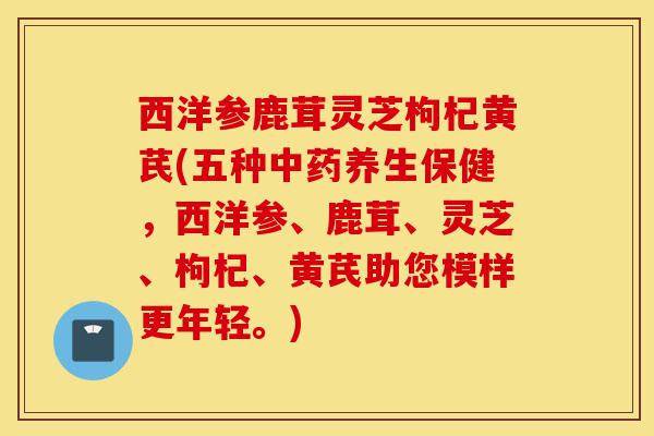 西洋参鹿茸灵芝枸杞黄芪(五种中药养生保健,西洋参、鹿茸、灵芝、枸杞、黄芪助您模样更年轻。)-第1张图片-灵芝之家 西洋参鹿茸灵芝枸杞黄芪(五种中药养生保健,西洋参、鹿茸、灵芝、枸杞、黄芪助您模样更年轻。)-第1张图片-灵芝之家