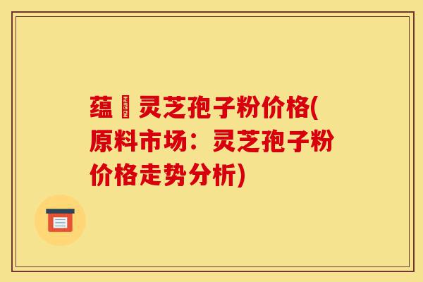 蕴夲灵芝孢子粉价格(原料市场:灵芝孢子粉价格走势分析)-第1张图片-灵芝之家 蕴夲灵芝孢子粉价格(原料市场:灵芝孢子粉价格走势分析)-第1张图片-灵芝之家