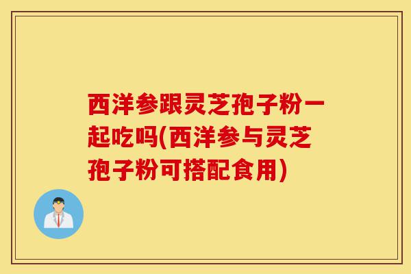 西洋参跟灵芝孢子粉一起吃吗(西洋参与灵芝孢子粉可搭配食用)-第1张图片-灵芝之家 西洋参跟灵芝孢子粉一起吃吗(西洋参与灵芝孢子粉可搭配食用)-第1张图片-灵芝之家