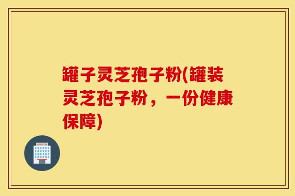 罐子灵芝孢子粉(罐装灵芝孢子粉,一份健康保障)-第1张图片-灵芝之家 罐子灵芝孢子粉(罐装灵芝孢子粉,一份健康保障)-第1张图片-灵芝之家