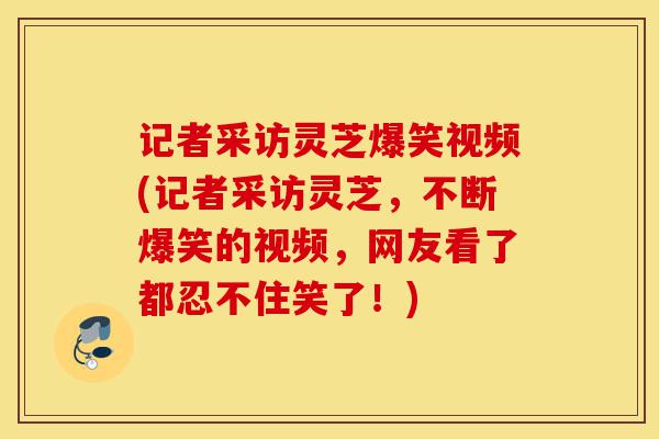 记者采访灵芝爆笑视频(记者采访灵芝，不断爆笑的视频，网友看了都忍不住笑了！)-第1张图片-灵芝之家