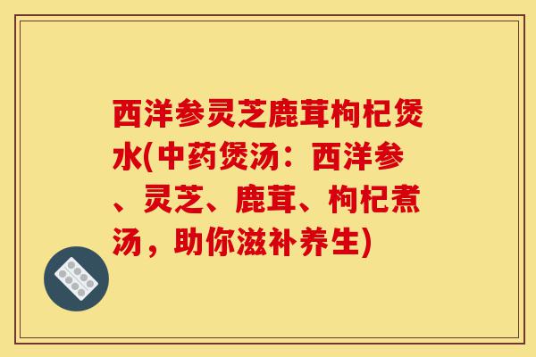 西洋参灵芝鹿茸枸杞煲水(中药煲汤:西洋参、灵芝、鹿茸、枸杞煮汤,助你滋补养生)-第1张图片-灵芝之家 西洋参灵芝鹿茸枸杞煲水(中药煲汤:西洋参、灵芝、鹿茸、枸杞煮汤,助你滋补养生)-第1张图片-灵芝之家