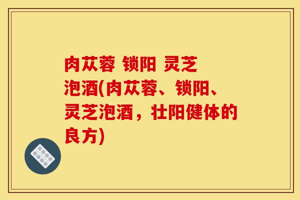 肉苁蓉 锁阳 灵芝 泡酒(肉苁蓉、锁阳、灵芝泡酒,壮阳健体的良方)-第1张图片-灵芝之家 肉苁蓉 锁阳 灵芝 泡酒(肉苁蓉、锁阳、灵芝泡酒,壮阳健体的良方)-第1张图片-灵芝之家