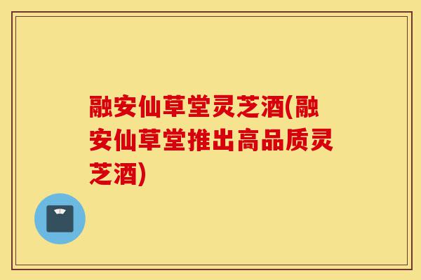融安仙草堂灵芝酒(融安仙草堂推出高品质灵芝酒)-第1张图片-灵芝之家 融安仙草堂灵芝酒(融安仙草堂推出高品质灵芝酒)-第1张图片-灵芝之家
