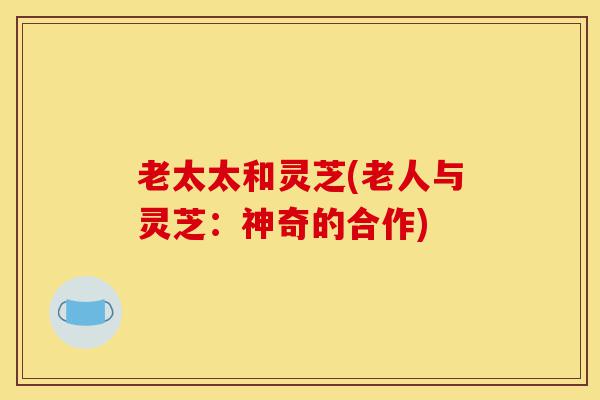 老太太和灵芝(老人与灵芝:神奇的合作)-第1张图片-灵芝之家 老太太和灵芝(老人与灵芝:神奇的合作)-第1张图片-灵芝之家