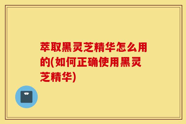 萃取黑灵芝精华怎么用的(如何正确使用黑灵芝精华)-第1张图片-灵芝之家