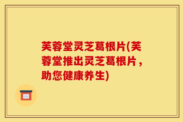 芙蓉堂灵芝葛根片(芙蓉堂推出灵芝葛根片,助您健康养生)-第1张图片-灵芝之家 芙蓉堂灵芝葛根片(芙蓉堂推出灵芝葛根片,助您健康养生)-第1张图片-灵芝之家