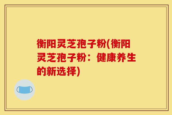 衡阳灵芝孢子粉(衡阳灵芝孢子粉:健康养生的新选择)-第1张图片-灵芝之家 衡阳灵芝孢子粉(衡阳灵芝孢子粉:健康养生的新选择)-第1张图片-灵芝之家